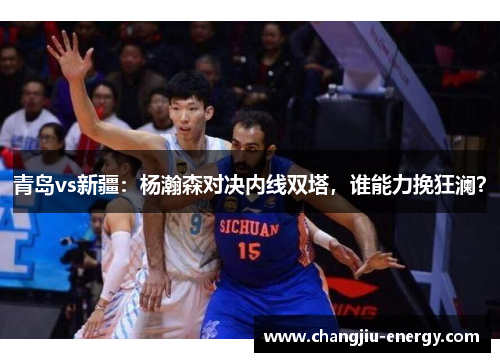 青岛vs新疆：杨瀚森对决内线双塔，谁能力挽狂澜？